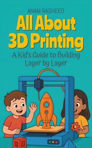 All About 3D Printing: A Kid's Guide to Building... - Anam Rasheed ...