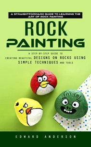 Rock Painting: A Straightforward Guide to Learning the Art of Rock Painting (A Step-by-step Guide to Creating Beautiful Designs on Rocks Using Simple Techniques and Tools)