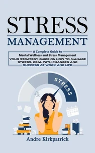 Stress Management: A Complete Guide to Mental Wellness and Stress Management (Your Strategy Guide on How to Manage Stress, Deal With Changes and Success at Work and Life)