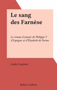 André Lambert - Le sang des Farnèse - Le roman d'amour de Philippe V d'Espagne et d'Élisabeth de Parme.