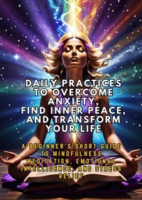 Daily Practices to Overcome Anxiety, Find Inner Peace, and Transform Your Life: A Beginner's Short Guide to Mindfulness Meditation, Emotional Intelligence, and Stress Relief