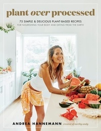 Andrea Hannemann - Plant Over Processed - 75 Simple &amp; Delicious Plant-Based Recipes for Nourishing Your Body and Eating From the Earth.
