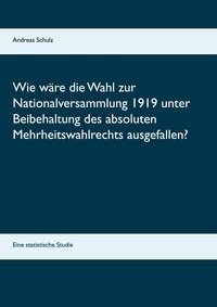 Andreas Schulz - Wie wäre die Wahl zur Nationalversammlung 1919 unter Beibehaltung des absoluten Mehrheitswahlrechts ausgefallen? - Eine statistische Studie.