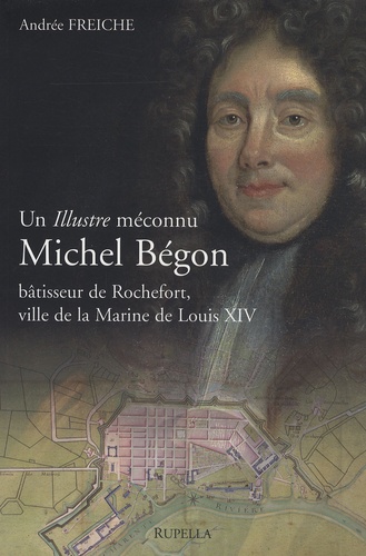 Andrée Freiche - Michel Bégon - Un illustre méconnu, bâtisseur de Rochefort, ville de la Marine de Louis XIV.