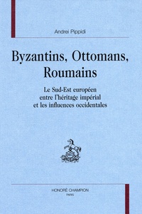 Andrei Pippidi - Byzantins, Ottomans, Roumains - Le sud-est européen entre l'héritage impérial et les influences occidentales.