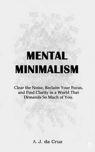 Mental Minimalism: Clear the Noise, Reclaim Your Focus, and Find Clarity in a World That Demands So Much of You.