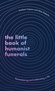 Andrew Copson et Alice Roberts - The Little Book of Humanist Funerals - Remembering and celebrating a life.
