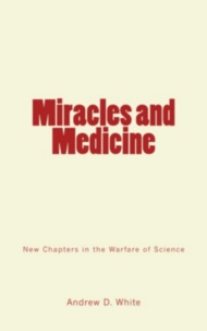 Andrew D. White - Miracles and Medicine - New Chapters in the Warfare of Science.
