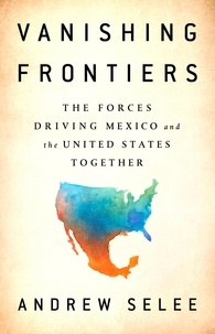 Andrew Selee - Vanishing Frontiers - The Forces Driving Mexico and the United States Together.