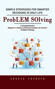 Problem Solving: Simple Strategies for Smarter Decisions in Daily Life (A Comprehensive Beginner's Guide to Rational Analysis &amp; Creative Problem Solving)