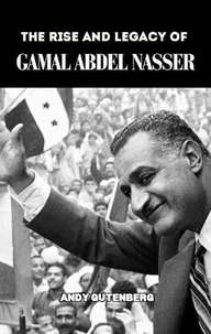 The Rise and Legacy of Gamal Abdel Nasser