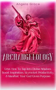 Archangelology: Uriel: How To Tap Into Divine Wisdom, Boost Inspiration, Skyrocket Productivity, &amp; Manifest Your God-Given Purpose, Angelic magic