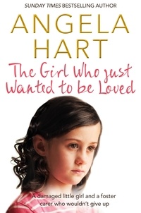 Angela Hart - The Girl Who Just Wanted To Be Loved - A Damaged Little Girl and a Foster Carer Who Wouldn’t Give Up.