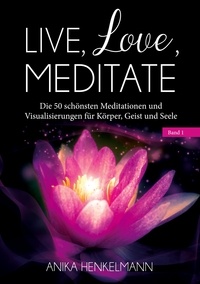 Anika Henkelmann - Live, Love, Meditate (Band 1) - Die 50 schönsten Meditationen und Visualisierungen für Körper, Geist und Seele.
