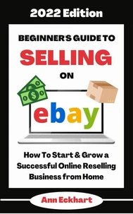 Beginner's Guide To Selling On Ebay 2022 Edition: How To Start &amp; Grow a Successful Online Reselling Business from Home