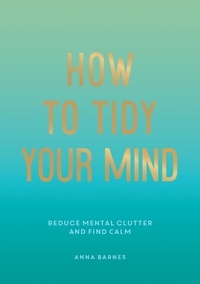 Anna Barnes - How to Tidy Your Mind - Tips and Techniques to Help You Reduce Mental Clutter and Find Calm.