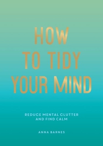 How to Tidy Your Mind. Tips and Techniques to Help You Reduce Mental Clutter and Find Calm