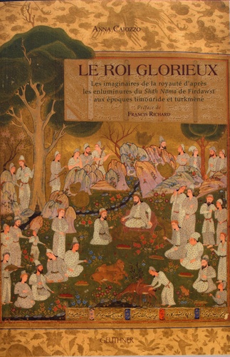 Anna Caiozzo - Le roi glorieux - Les imaginaires de la royauté d'après les enluminures du Shah Nama de Firdawsi aux époques timouride et turkmène.