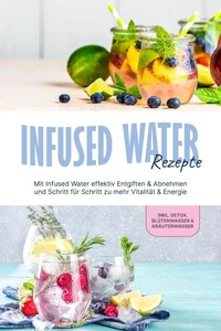 Infused Water Rezepte: Mit Infused Water effektiv Entgiften &amp; Abnehmen und Schritt für Schritt zu mehr Vitalität &amp; Energie - inkl. Detox, Blütenwasser &amp; Kräuterwasser