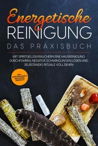 Energetische Reinigung – Das Praxisbuch: Mit spirituellem Räuchern eine Hausreinigung durchführen, negative Schwingungen lösen und selbständig Rituale vollziehen | inkl. Kräuterkunde &amp; Methodenübersicht