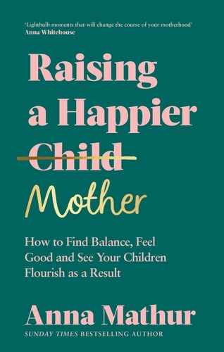 Anna Mathur - Raising A Happier Mother - How to Find Balance, Feel Good and See Your Children Flourish as a Result..