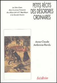 Anne-Claude Ambroise-Rendu - Petits récits des désordres ordinaires - Les faits divers dans la presse française des débuts de la IIIe République à la Grande Guerre.
