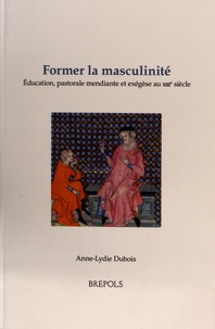 Anne-Lydie Dubois - Former la masculinité - Education, pastorale mendiante et exégèse au XIIIe siècle.