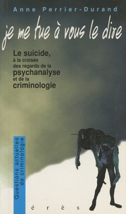 Anne Perrier-Durand - Je me tue à vous le dire - Le suicide à la croisée des regards de la psychanalyse et de la criminologie.