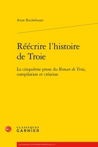 Anne Rochebouet - Réécrire l'histoire de Troie - La cinquième prose du Roman de Troie, compilation et création.