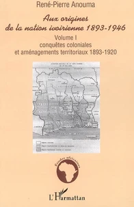 AUX ORIGINES DE LA NATION IVOIRIENNE 1893-1946 : Volume I - Conquêtes coloniales et aménagements territoriaux 1893-1920