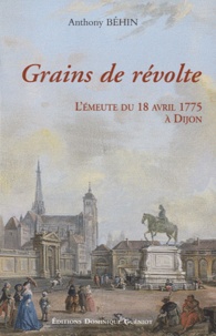 Anthony Behin - Grains de révolte - L'émeute du 18 avril 1775 à Dijon, Un épisode bourguignon de la bataille du libéralisme au XVIIIe siècle.