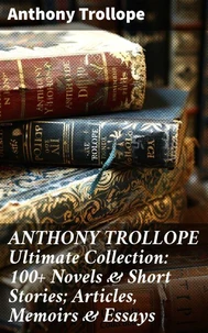 ANTHONY TROLLOPE Ultimate Collection: 100+ Novels &amp; Short Stories; Articles, Memoirs &amp; Essays