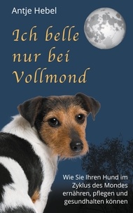 Antje Hebel - Ich belle nur bei Vollmond - Wie Sie Ihren Hund im Zyklus des Mondes ernähren, pflegen und gesund halten können.