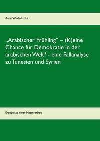 Antje Waldschmidt - „Arabischer Frühling“ – (K)eine Chance für Demokratie in der arabischen Welt?  -  eine Fallanalyse zu Tunesien und Syrien - Ergebnisse einer Masterarbeit.