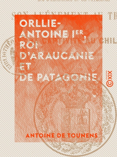 Orllie-Antoine Ier, roi d'Araucanie et de Patagonie. Son avènement au trône, et sa captivité au Chili