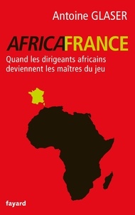 Antoine Glaser - Africafrance - Quand les dirigeants africains deviennent les maîtres du jeu.