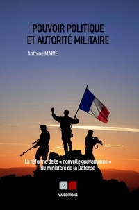 Antoine Maire - Pouvoir politique et autorité militaire - La réforme de la "nouvelle gouvernance" du ministère de la Défense.