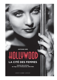 Antoine Sire - Hollywood, la cité des femmes - Histoires des actrices de l'âge d'or d'Hollywood, 1930-1955.