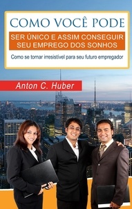 Anton C. Huber - Como você pode ser único e assim conseguir seu emprego dos sonhos - Como se tornar irresistível para seu futuro empregador..