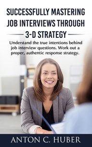 Anton C. Huber - Successfully Mastering Job Interviews Through 3-D Strategy - Understand the true intentions behind job interview questions. Work out a proper, authentic response strategy..