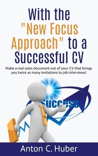 Anton C. Huber - With the "New Focus Approach" to a Successful CV - Make a real sales document out of your CV that brings you twice as many invitations to job interviews!.