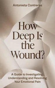 How Deep Is the Wound? A Guide to Investigating, Understanding, and Resolving Your Emotional Pain