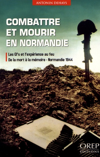 Antonin Dehays - Combattre et mourir en Normandie - Les GI's et l'expérience au feu, de la mort à la mémoire, Normandie 1944.