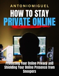  Antonio Miguel - How To Stay Private Online Protecting Your Online Privacy and Shielding Your Online Presence from Snoopers.
