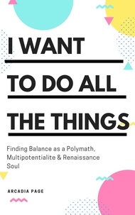  Arcadia Page - I Want to Do All the Things: Finding Balance as a Polymath, Multipotentialite &amp; Renaissance Soul.