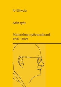 Ari Sihvola - Arin työt - Muistelmat työvuosistani 1976 - 2019.