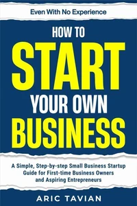 How to Start Your Own Business: A Simple, Step-by-Step Small Business Startup Guide for First-Time Business Owners and Aspiring Entrepreneurs — Even With No Experience