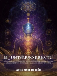 El universo eres tú: Cómo los siete principios del Kybalion que crean nuestra realidad se manifiestan en cada uno de los chakras