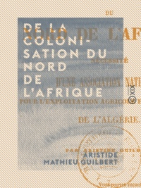 Aristide Mathieu Guilbert - De la colonisation du nord de l'Afrique - Nécessité d'une association nationale pour l'exploitation agricole et industrielle de l'Algérie.