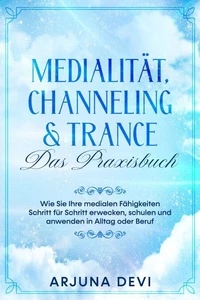Medialität, Channeling &amp; Trance – Das Praxisbuch: Wie Sie Ihre medialen Fähigkeiten Schritt für Schritt erwecken, schulen und anwenden in Alltag oder Beruf